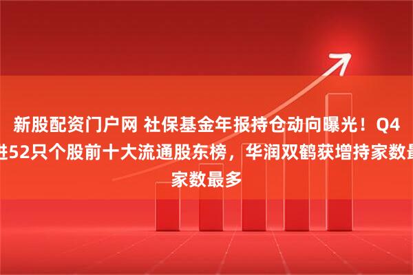 新股配资门户网 社保基金年报持仓动向曝光！Q4新进52只个股前十大流通股东榜，华润双鹤获增持家数最多