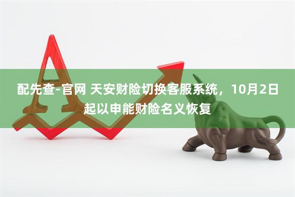 配先查-官网 天安财险切换客服系统，10月2日起以申能财险名义恢复