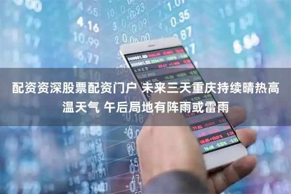 配资资深股票配资门户 未来三天重庆持续晴热高温天气 午后局地有阵雨或雷雨