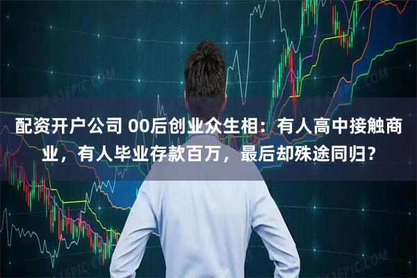 配资开户公司 00后创业众生相：有人高中接触商业，有人毕业存款百万，最后却殊途同归？