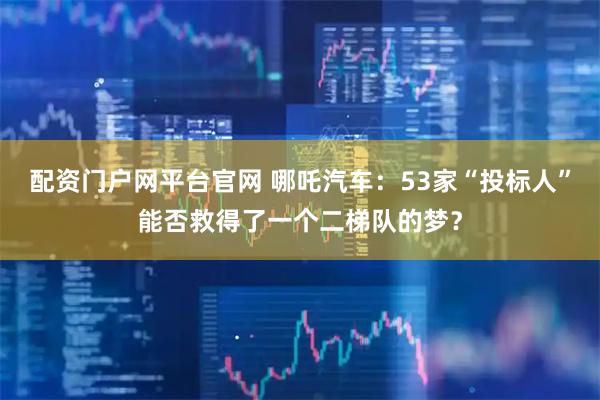 配资门户网平台官网 哪吒汽车：53家“投标人”能否救得了一个二梯队的梦？