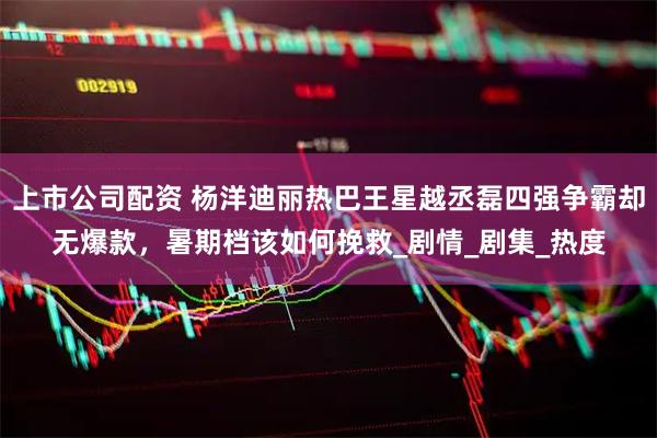 上市公司配资 杨洋迪丽热巴王星越丞磊四强争霸却无爆款，暑期档该如何挽救_剧情_剧集_热度