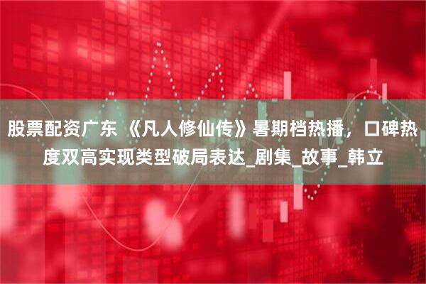 股票配资广东 《凡人修仙传》暑期档热播，口碑热度双高实现类型破局表达_剧集_故事_韩立
