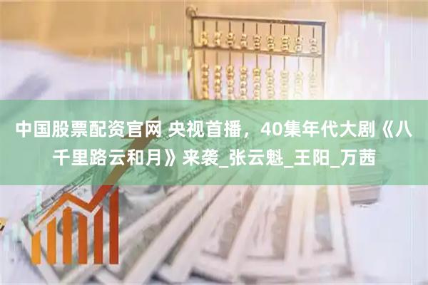 中国股票配资官网 央视首播，40集年代大剧《八千里路云和月》来袭_张云魁_王阳_万茜