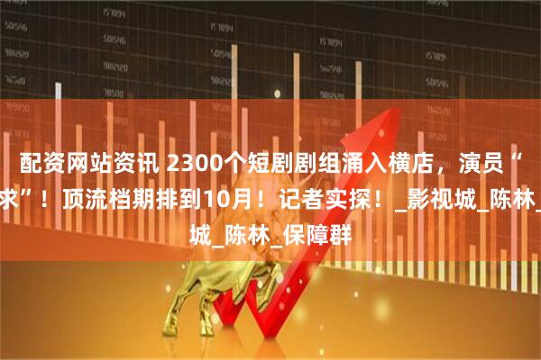配资网站资讯 2300个短剧剧组涌入横店，演员“供不应求”！顶流档期排到10月！记者实探！_影视城_陈林_保障群