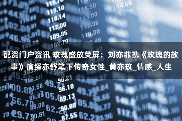 配资门户资讯 玫瑰盛放荧屏：刘亦菲携《玫瑰的故事》演绎亦舒笔下传奇女性_黄亦玫_情感_人生