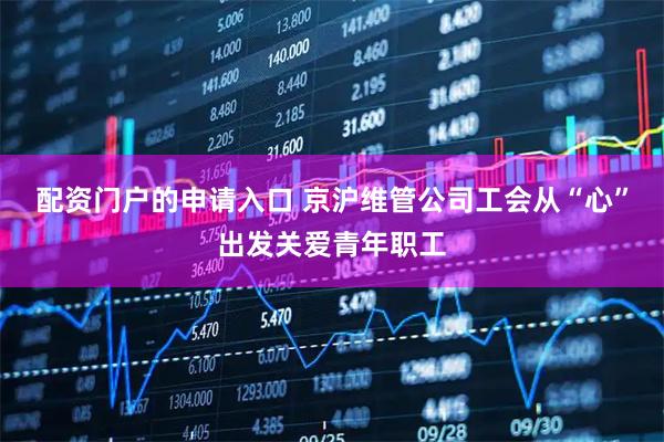 配资门户的申请入口 京沪维管公司工会从“心”出发关爱青年职工