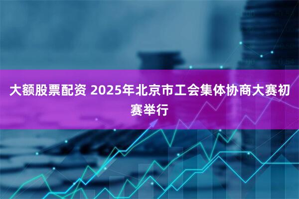 大额股票配资 2025年北京市工会集体协商大赛初赛举行
