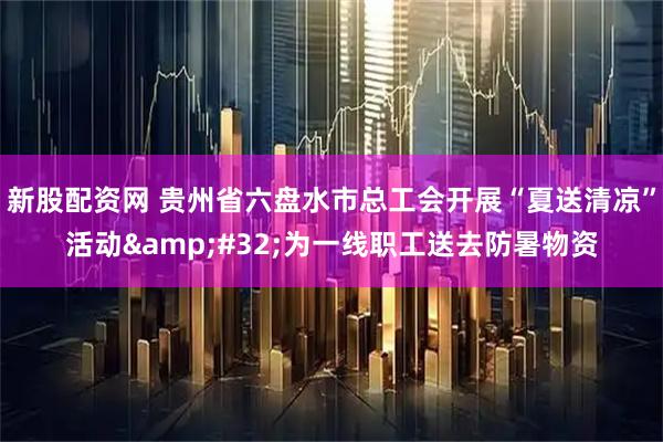 新股配资网 贵州省六盘水市总工会开展“夏送清凉”活动&#32;为一线职工送去防暑物资