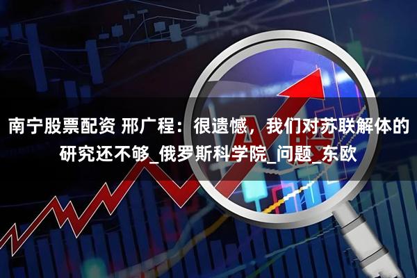 南宁股票配资 邢广程：很遗憾，我们对苏联解体的研究还不够_俄罗斯科学院_问题_东欧