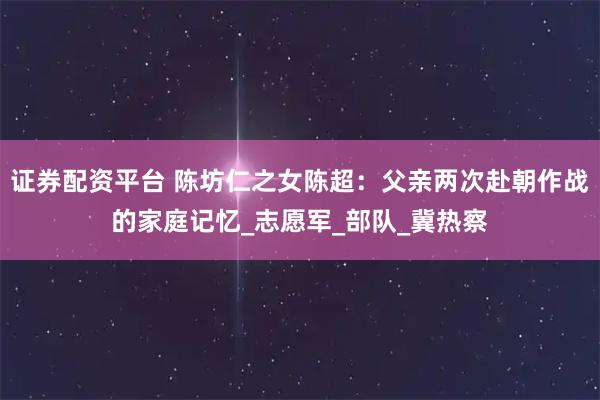 证券配资平台 陈坊仁之女陈超：父亲两次赴朝作战的家庭记忆_志愿军_部队_冀热察