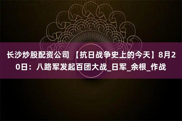 长沙炒股配资公司 【抗日战争史上的今天】8月20日：八路军发起百团大战_日军_余根_作战