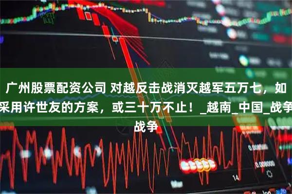 广州股票配资公司 对越反击战消灭越军五万七，如采用许世友的方案，或三十万不止！_越南_中国_战争