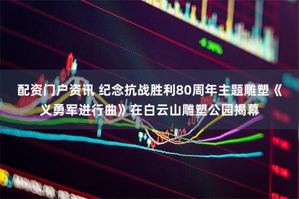 配资门户资讯 纪念抗战胜利80周年主题雕塑《义勇军进行曲》在白云山雕塑公园揭幕