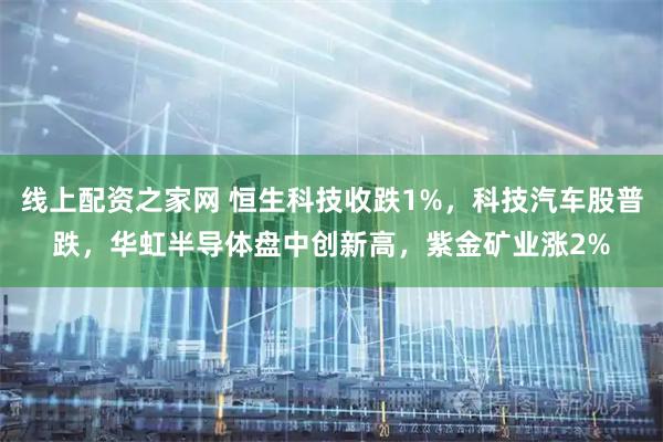 线上配资之家网 恒生科技收跌1%，科技汽车股普跌，华虹半导体盘中创新高，紫金矿业涨2%