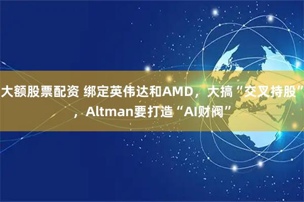 大额股票配资 绑定英伟达和AMD，大搞“交叉持股”，Altman要打造“AI财阀”