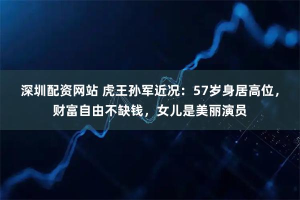 深圳配资网站 虎王孙军近况：57岁身居高位，财富自由不缺钱，女儿是美丽演员